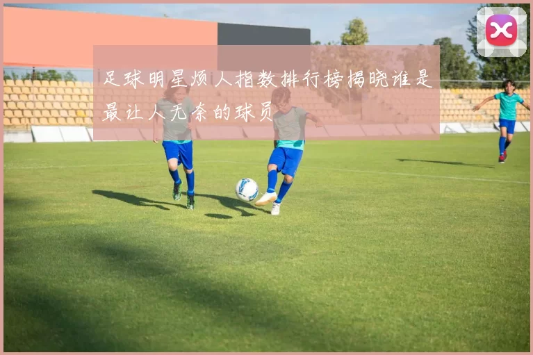 足球明星烦人指数排行榜揭晓谁是最让人无奈的球员