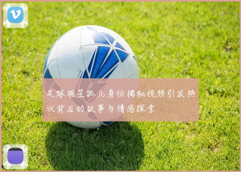 足球明星孤儿身份揭秘视频引发热议背后的故事与情感探索
