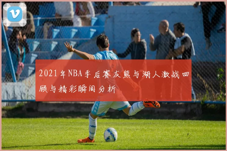 2021年NBA季后赛灰熊与湖人激战回顾与精彩瞬间分析