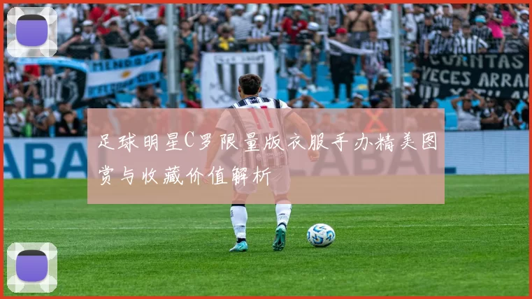 足球明星C罗限量版衣服手办精美图赏与收藏价值解析
