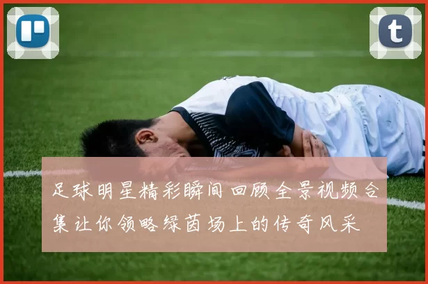 足球明星精彩瞬间回顾全景视频合集让你领略绿茵场上的传奇风采